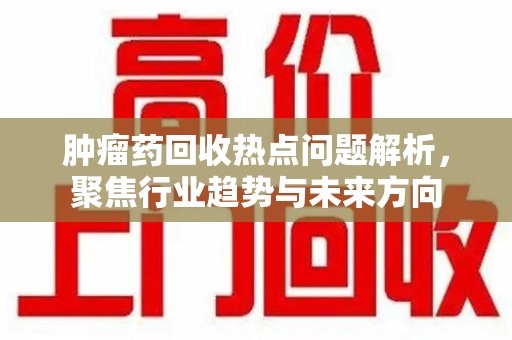 株洲肿瘤药回收热点问题解析，聚焦行业趋势与未来方向