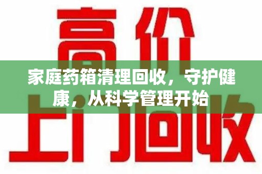 株洲家庭药箱清理回收，守护健康，从科学管理开始