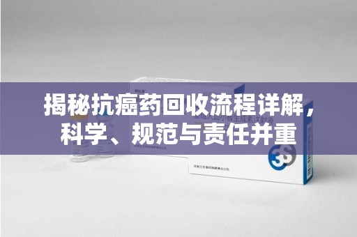 株洲揭秘抗癌药回收流程详解，科学、规范与责任并重