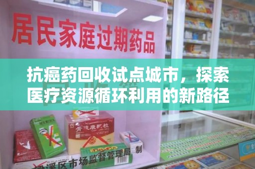 株洲抗癌药回收试点城市，探索医疗资源循环利用的新路径