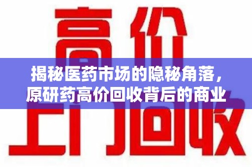 株洲揭秘医药市场的隐秘角落，原研药高价回收背后的商业逻辑与社会影响