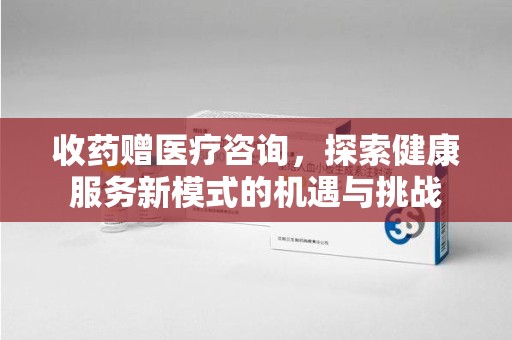 株洲收药赠医疗咨询，探索健康服务新模式的机遇与挑战